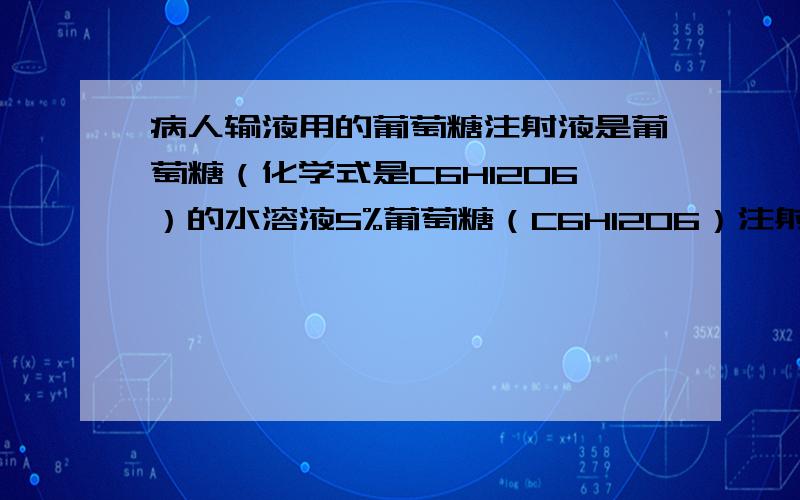 病人输液用的葡萄糖注射液是葡萄糖（化学式是C6H12O6）的水溶液5%葡萄糖（C6H12O6）注射液500mL【性状】…………【规格】500mL,25g1）该葡萄糖注射液中葡萄糖的质量分数为?2）该注射液中葡萄