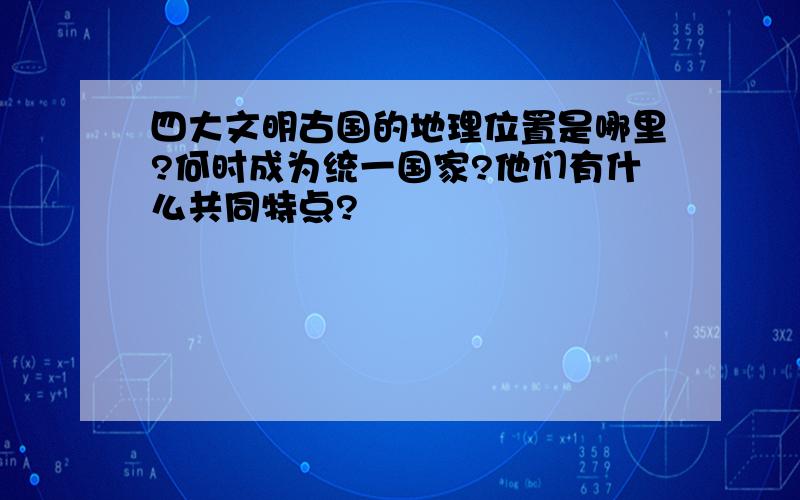 四大文明古国的地理位置是哪里?何时成为统一国家?他们有什么共同特点?