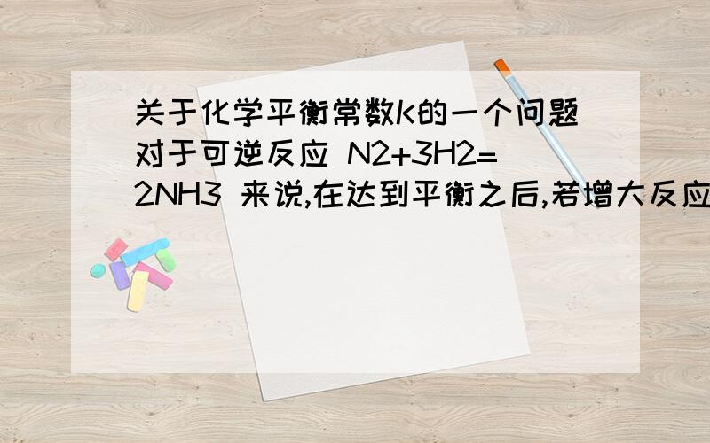 关于化学平衡常数K的一个问题对于可逆反应 N2+3H2=2NH3 来说,在达到平衡之后,若增大反应体系的压强,平衡是不是右移?但如果平衡右移的话,c（NH3）增大,平衡常数K显然是增大了.书上说K只受温