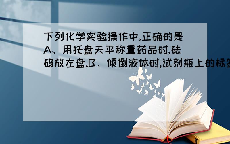 下列化学实验操作中,正确的是A、用托盘天平称量药品时,砝码放左盘.B、倾倒液体时,试剂瓶上的标签向着手心.C、给试管中的液体加热时,试管体积最多不超过试管容积的二分之一.