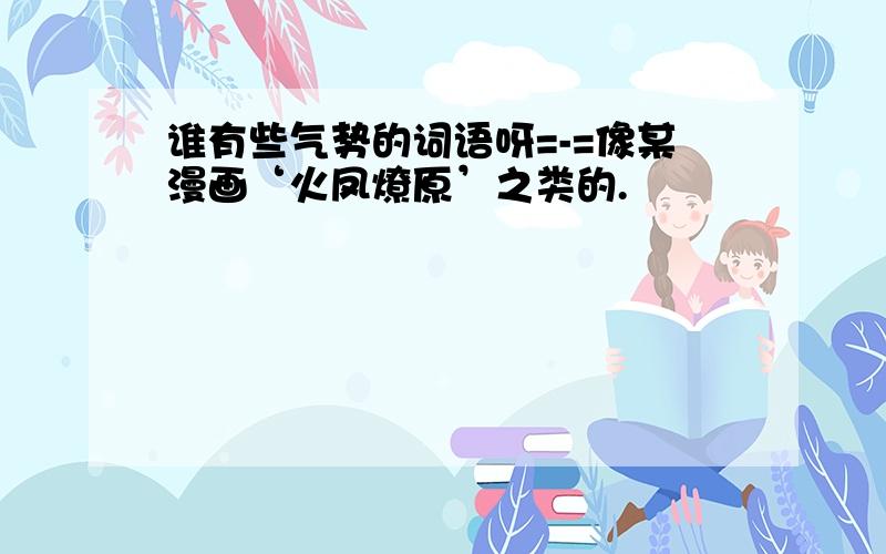 谁有些气势的词语呀=-=像某漫画‘火凤燎原’之类的.