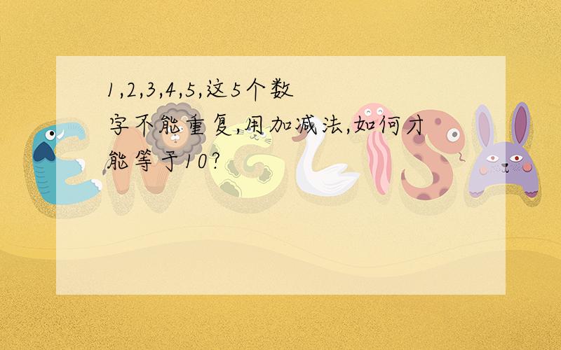 1,2,3,4,5,这5个数字不能重复,用加减法,如何才能等于10?