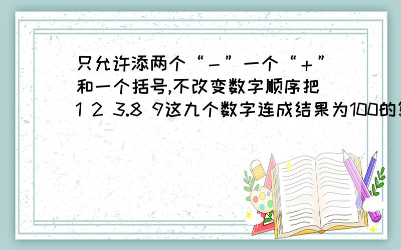 只允许添两个“－”一个“＋”和一个括号,不改变数字顺序把1 2 3.8 9这九个数字连成结果为100的算式.