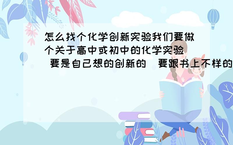 怎么找个化学创新实验我们要做个关于高中或初中的化学实验  要是自己想的创新的  要跟书上不样的