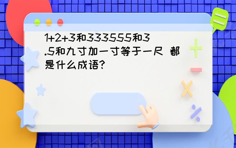 1+2+3和333555和3.5和九寸加一寸等于一尺 都是什么成语?