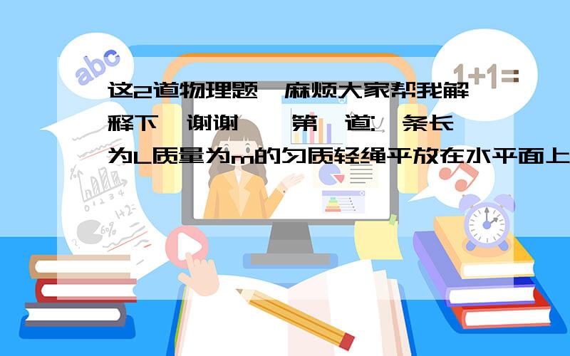 这2道物理题,麻烦大家帮我解释下,谢谢``第一道:一条长为L质量为m的匀质轻绳平放在水平面上,在缓慢提起全绳过程中,设提起前半段绳过程中人做的功为W1,在提后半段绳过程中人做的功为W2,则