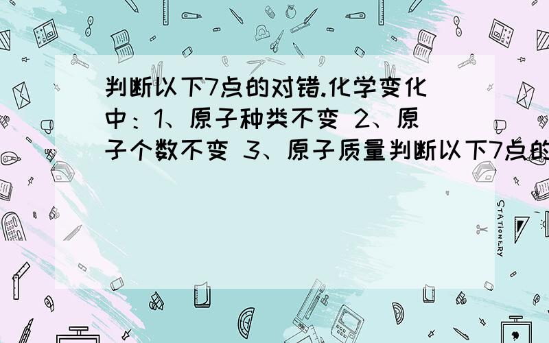 判断以下7点的对错.化学变化中：1、原子种类不变 2、原子个数不变 3、原子质量判断以下7点的对错.化学变化中：1、原子种类不变2、原子个数不变3、原子质量不变4、元素种类不变5、元素