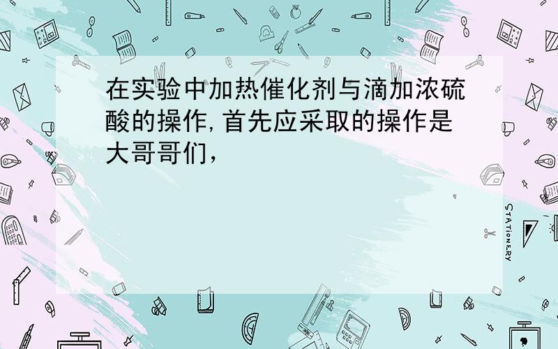 在实验中加热催化剂与滴加浓硫酸的操作,首先应采取的操作是大哥哥们，