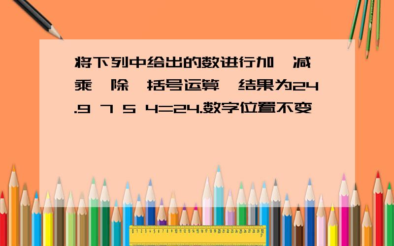 将下列中给出的数进行加,减,乘,除,括号运算,结果为24.9 7 5 4=24.数字位置不变