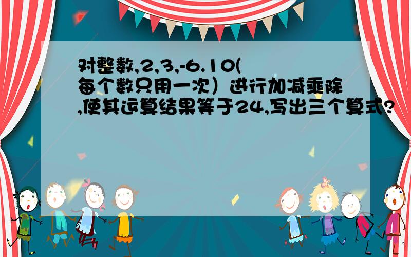 对整数,2,3,-6.10(每个数只用一次）进行加减乘除,使其运算结果等于24,写出三个算式?