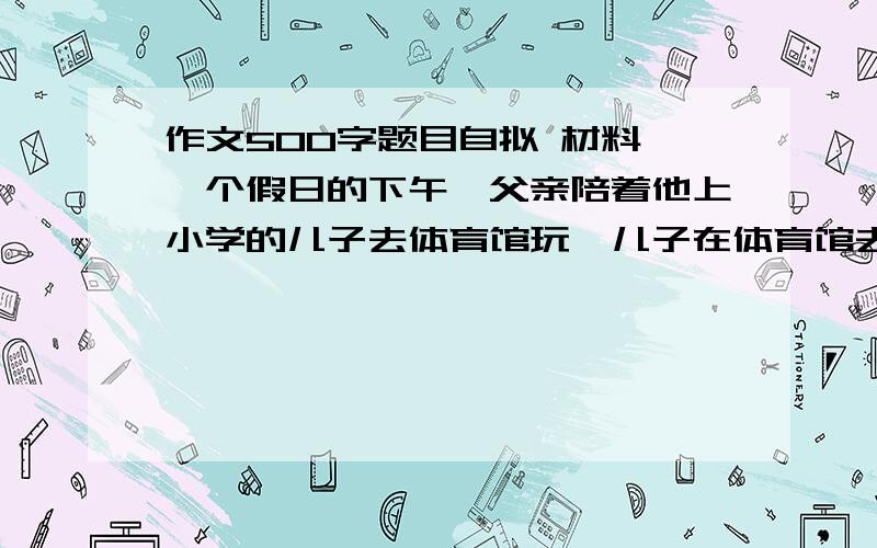 作文500字题目自拟 材料 一个假日的下午,父亲陪着他上小学的儿子去体育馆玩,儿子在体育馆去玩,儿子在球场上拍打篮球瞄准篮筐,双手托球,一次次试图把球投进篮筐.父亲在远处张望着儿子