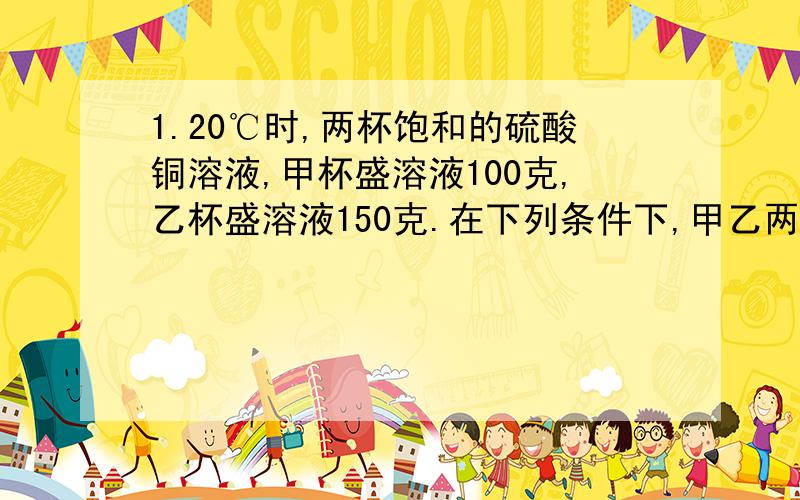 1.20℃时,两杯饱和的硫酸铜溶液,甲杯盛溶液100克,乙杯盛溶液150克.在下列条件下,甲乙两杯溶液中析出晶体的质量相同的是（ ） A.两杯溶液都降温至15℃ B.同温下,甲杯蒸发掉10克水,乙杯蒸发掉