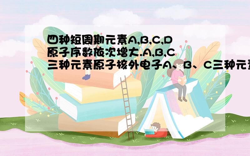 四种短周期元素A,B,C,D原子序数依次增大.A,B,C三种元素原子核外电子A、B、C三种元素原子核外电子层数之和是5.A、B两种元素原子最外层电子数之和等于C元素原子最外电子层上的电子数；B元素