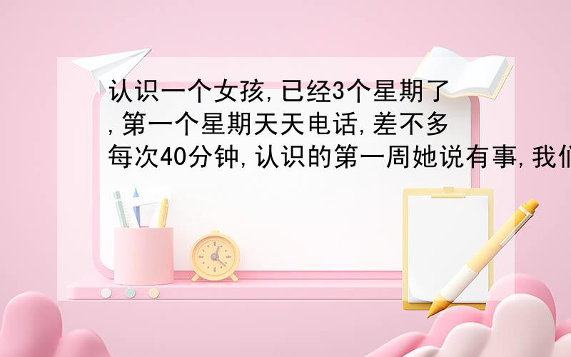 认识一个女孩,已经3个星期了,第一个星期天天电话,差不多每次40分钟,认识的第一周她说有事,我们没有见面,第二个星期,我们隔一天一个电话（我打给她）,第二个周末我们见面了,聊了2个小时