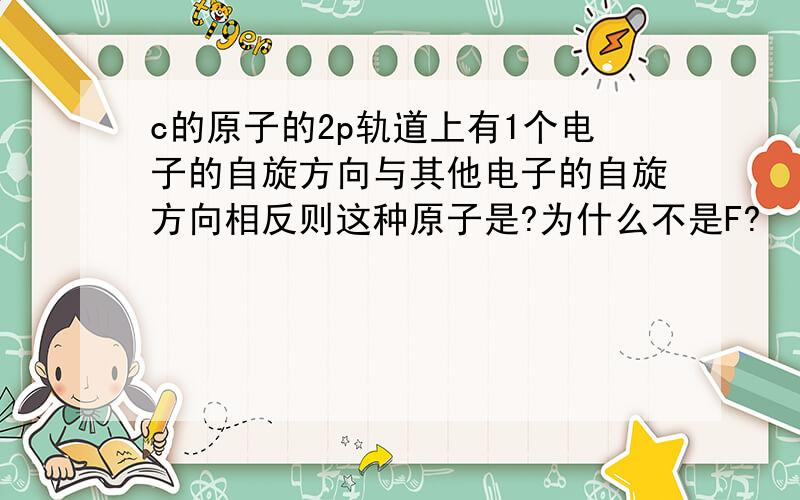 c的原子的2p轨道上有1个电子的自旋方向与其他电子的自旋方向相反则这种原子是?为什么不是F?