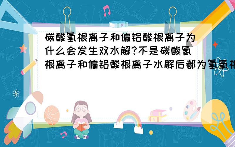 碳酸氢根离子和偏铝酸根离子为什么会发生双水解?不是碳酸氢根离子和偏铝酸根离子水解后都为氢氧根吗?