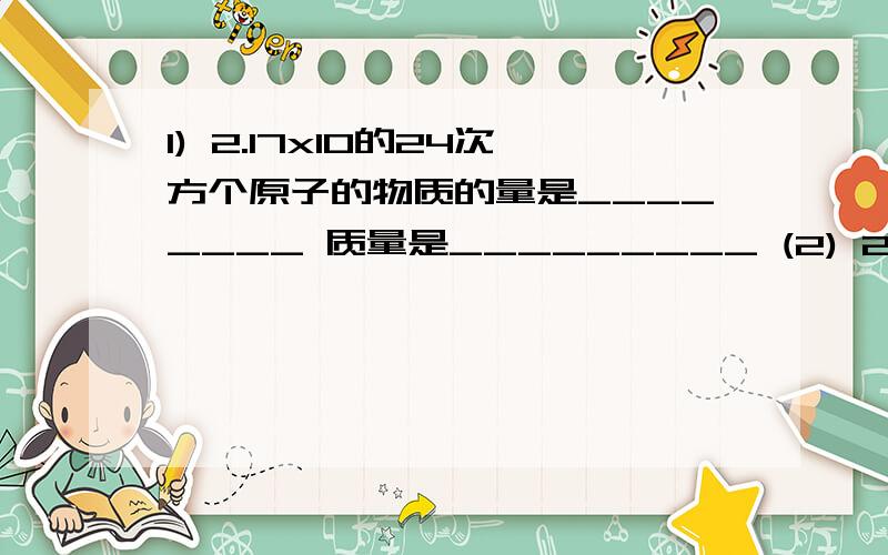 1) 2.17x10的24次方个原子的物质的量是________ 质量是_________ (2) 24.5克H2SO4的物质的量是______ 含有_____个氧原子 （3）若50滴水正好是m mL,则1滴水所含的分子数是_______ （4）已知1.505x10的23次方个X