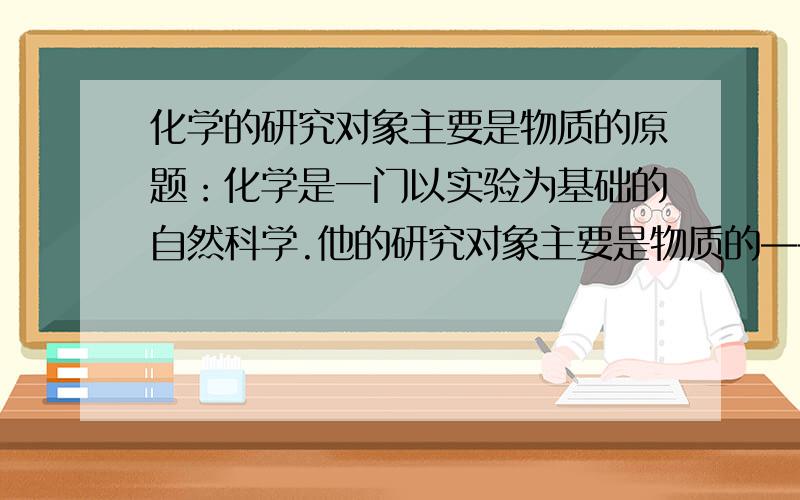 化学的研究对象主要是物质的原题：化学是一门以实验为基础的自然科学.他的研究对象主要是物质的——和——、——和——、——和——