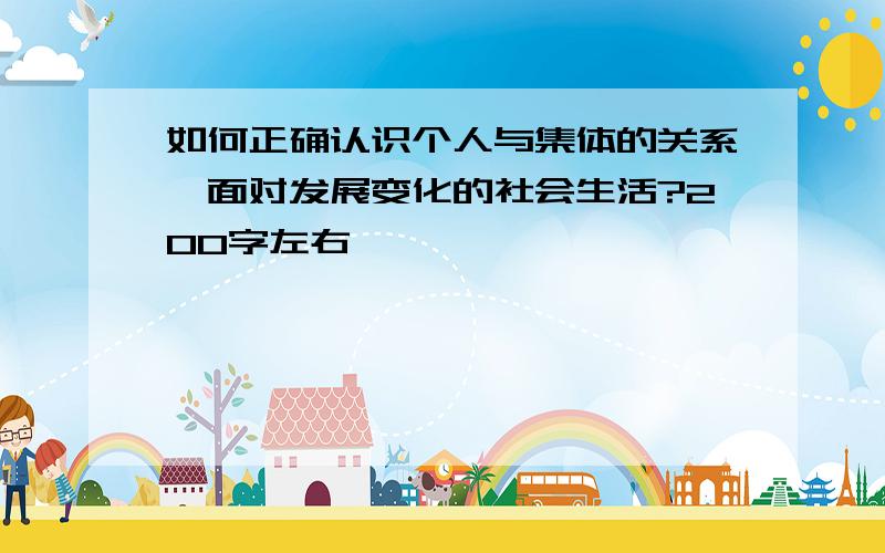 如何正确认识个人与集体的关系,面对发展变化的社会生活?200字左右