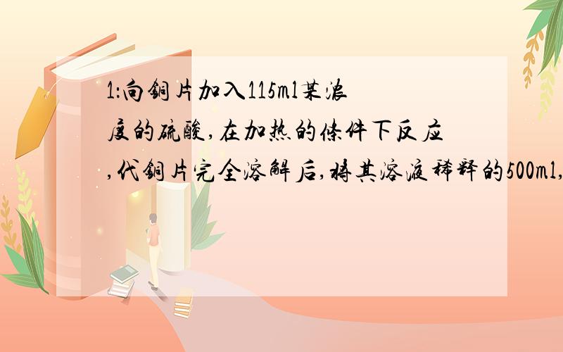 1：向铜片加入115ml某浓度的硫酸,在加热的条件下反应,代铜片完全溶解后,将其溶液稀释的500ml,再加入足量的zn粉,使之充分反应,收集到2.24L氢气（标况下）过滤得到残留固体,干燥后质量减轻了