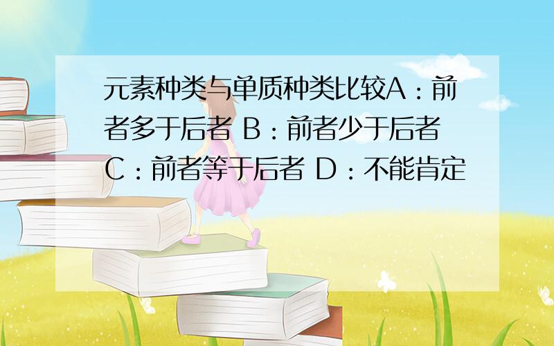 元素种类与单质种类比较A：前者多于后者 B：前者少于后者C：前者等于后者 D：不能肯定