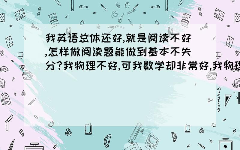 我英语总体还好,就是阅读不好,怎样做阅读题能做到基本不失分?我物理不好,可我数学却非常好,我物理大题不好,做大题是应怎样考虑呢?问题比较多,请细心、耐心解答,