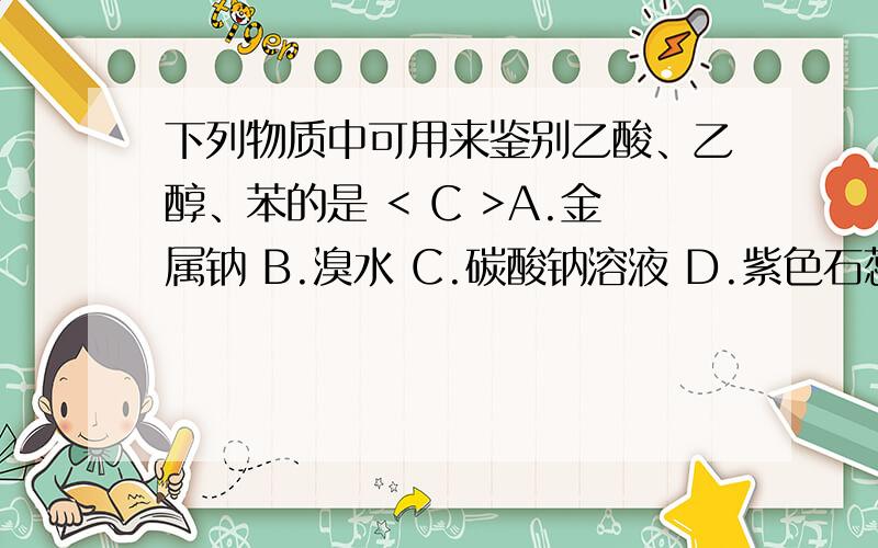 下列物质中可用来鉴别乙酸、乙醇、苯的是 < C >A.金属钠 B.溴水 C.碳酸钠溶液 D.紫色石蕊试液每个选项做详细回答,