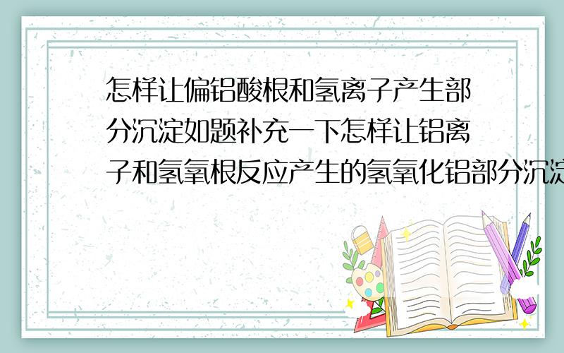 怎样让偏铝酸根和氢离子产生部分沉淀如题补充一下怎样让铝离子和氢氧根反应产生的氢氧化铝部分沉淀