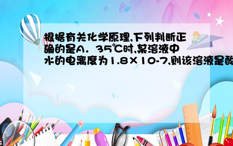 根据有关化学原理,下列判断正确的是A．35℃时,某溶液中水的电离度为1.8×10-7,则该溶液是酸或碱溶液B．若A盐溶于水时溶液温度降低,则A盐一定发生了水解反应C．常压下,SiCl4沸点为57.6℃,则常