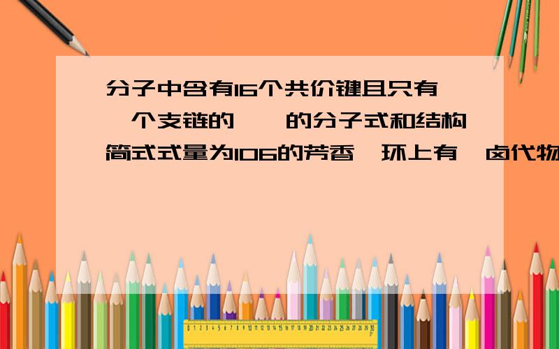 分子中含有16个共价键且只有一个支链的烷烃的分子式和结构简式式量为106的芳香烃环上有一卤代物三种，问它的分子式和结构简式