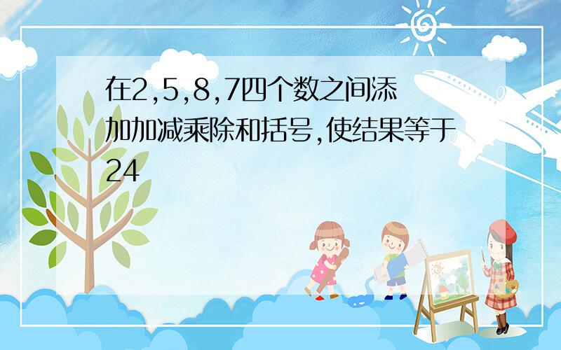 在2,5,8,7四个数之间添加加减乘除和括号,使结果等于24