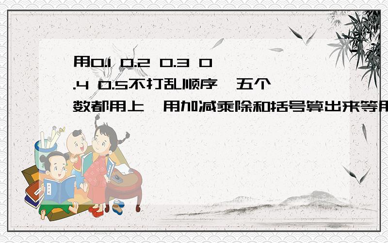 用0.1 0.2 0.3 0.4 0.5不打乱顺序,五个数都用上,用加减乘除和括号算出来等用0.1  0.2  0.3  0.4  0.5不打乱顺序,五个数都用上,用加减乘除和括号算出来等于1  2  3  0.25.