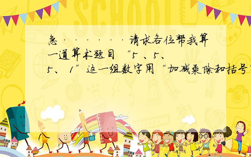 急······请求各位帮我算一道算术题目 “5 、5、 5、 1”这一组数字用“加减乘除和括号”得出来的答