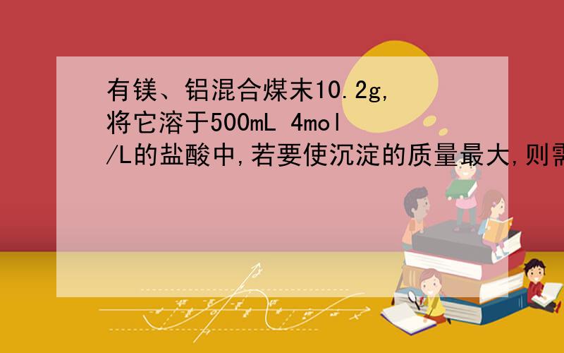 有镁、铝混合煤末10.2g,将它溶于500mL 4mol/L的盐酸中,若要使沉淀的质量最大,则需加入2mol/L的NaOH溶液的体积是多少毫升?