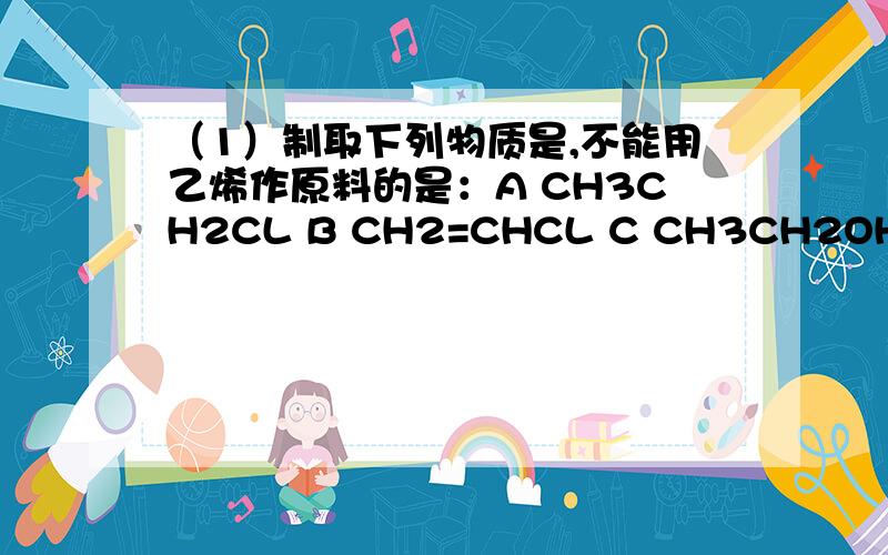 （1）制取下列物质是,不能用乙烯作原料的是：A CH3CH2CL B CH2=CHCL C CH3CH2OH D CH2BrCH2BR(2)在标准状况下,100ml某气态烃A最多可与200ml氯化氢气体发生加成反应生成B,1molB最多可与4mol氯气发生取代反应