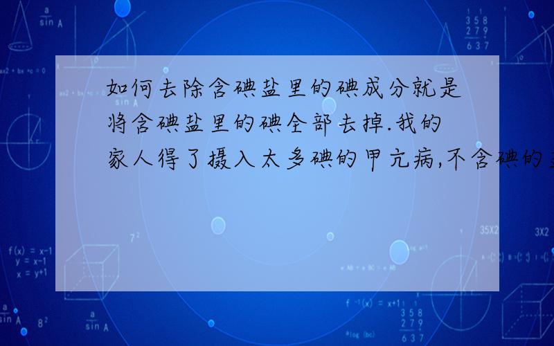 如何去除含碘盐里的碘成分就是将含碘盐里的碘全部去掉.我的家人得了摄入太多碘的甲亢病,不含碘的盐又不好买,所以我想问下如何将含碘盐去掉碘.我们这不好买无碘盐.我从网上查到用加