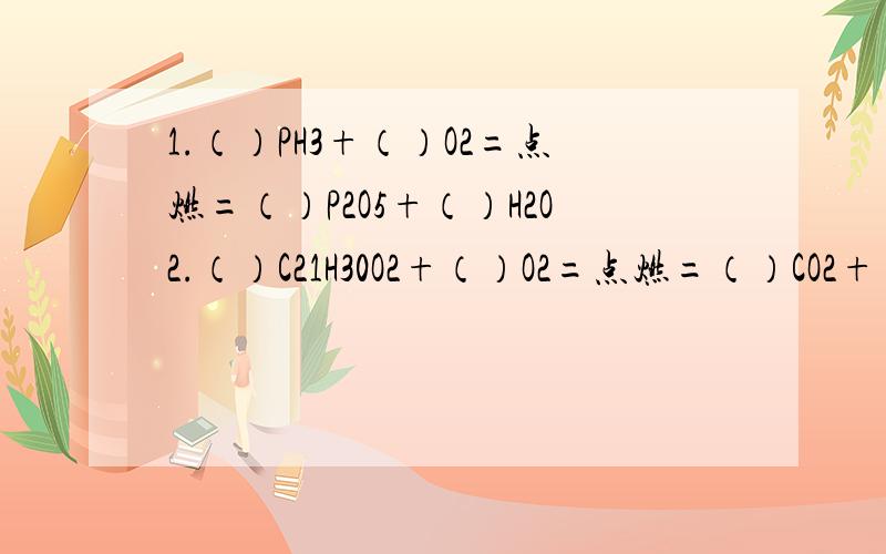 1.（）PH3+（）O2=点燃=（）P2O5+（）H2O2.（）C21H30O2+（）O2=点燃=（）CO2+（）H2O3.（）AL（OH）3+（）H2SO4==（）AL2（SO4）3+（）H2O4.（）NH3+（）O2==（）NO+（）H2O