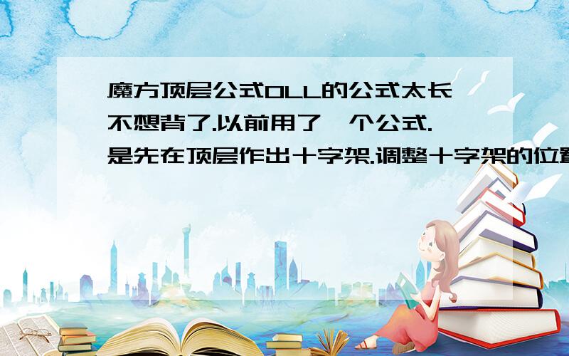 魔方顶层公式OLL的公式太长不想背了.以前用了一个公式.是先在顶层作出十字架.调整十字架的位置使顶层十字架完全复原.再调整角块位置.在复原角块方向的公式.不记得了.谁有.果断贡献