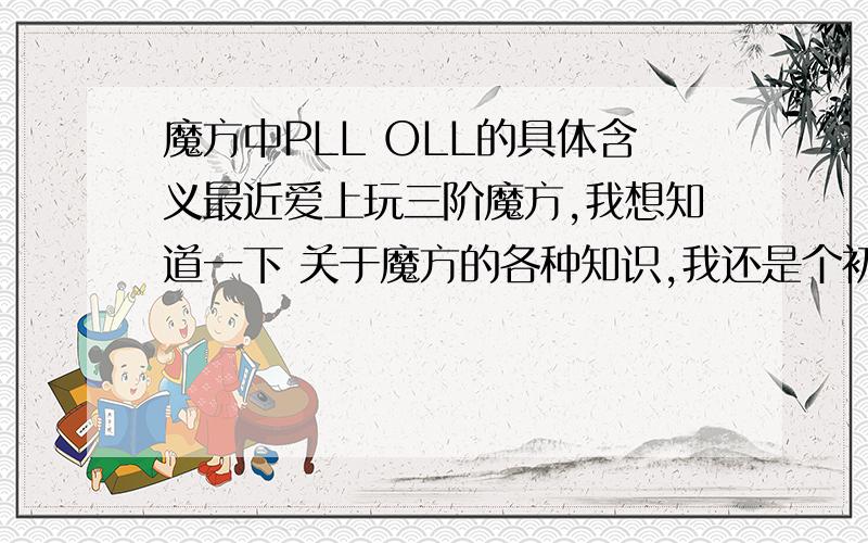 魔方中PLL OLL的具体含义最近爱上玩三阶魔方,我想知道一下 关于魔方的各种知识,我还是个初学者.像PLL21个公式 OLL十字的9个公式 F2L 4向 6格 这些我都有点不懂 我只想认真的学会 三阶魔方!还