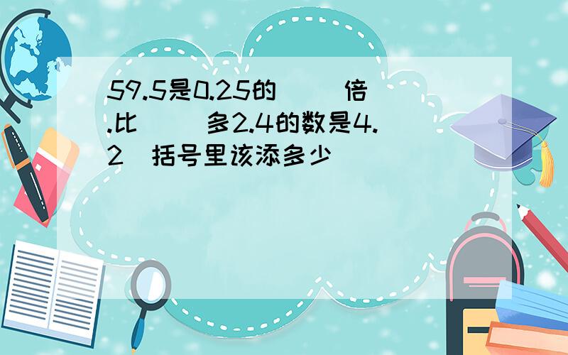 59.5是0.25的（ ）倍.比（ ）多2.4的数是4.2（括号里该添多少）