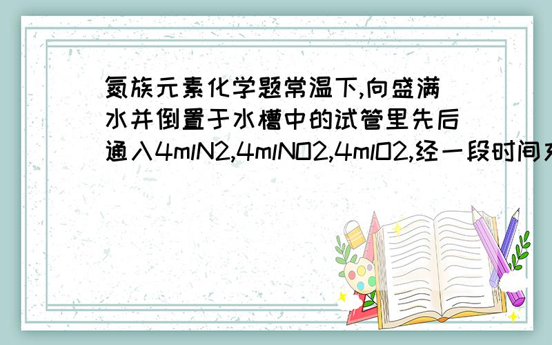 氮族元素化学题常温下,向盛满水并倒置于水槽中的试管里先后通入4mlN2,4mlNO2,4mlO2,经一段时间充分反应后,试求试管中剩余气体及体积