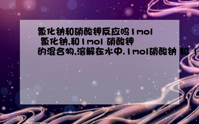 氯化钠和硝酸钾反应吗1mol 氯化钠,和1mol 硝酸钾的混合物,溶解在水中.1mol硝酸钠 和 1mol氯化钾的混合物,溶解在水中.请问水中各自有什么?既然都是强电解质,也就是说,没有溶质分子.两个都是