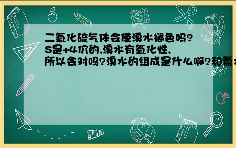 二氧化硫气体会使溴水褪色吗?S是+4价的,溴水有氧化性,所以会对吗?溴水的组成是什么啊?和氯水相似还是仅仅有溴单质呢?