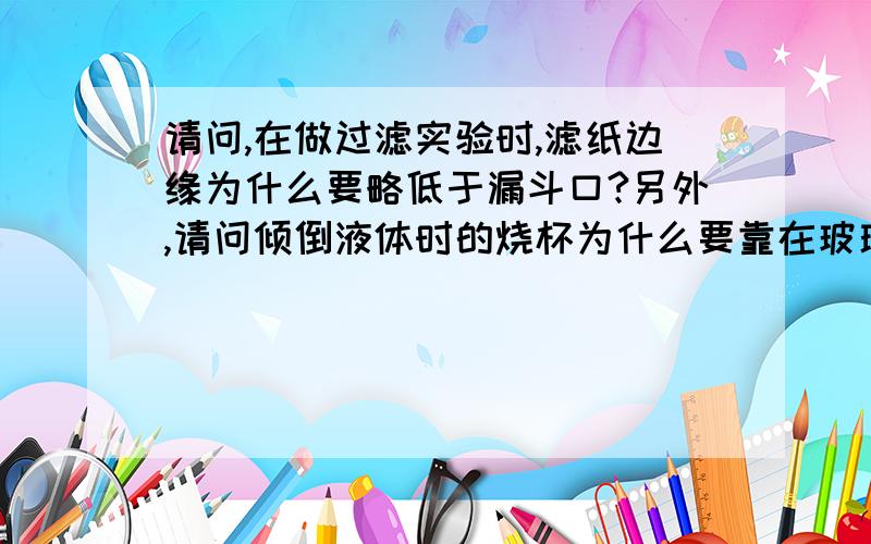 请问,在做过滤实验时,滤纸边缘为什么要略低于漏斗口?另外,请问倾倒液体时的烧杯为什么要靠在玻璃棒的中下部?