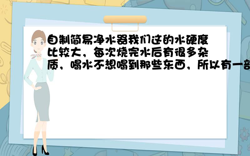 自制简易净水器我们这的水硬度比较大，每次烧完水后有很多杂质，喝水不想喝到那些东西，所以有一部分的水倒掉了，想自制一个建议净水器过滤这些杂质，
