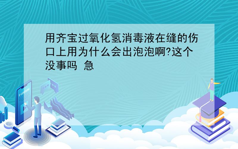 用齐宝过氧化氢消毒液在缝的伤口上用为什么会出泡泡啊?这个没事吗 急