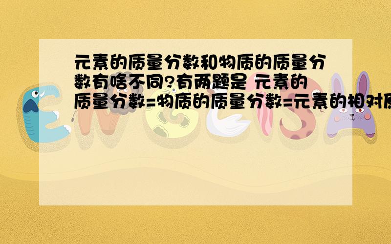 元素的质量分数和物质的质量分数有啥不同?有两题是 元素的质量分数=物质的质量分数=元素的相对原子质量*原子个数 元素的质量分数 =————————————————化合物的相对分