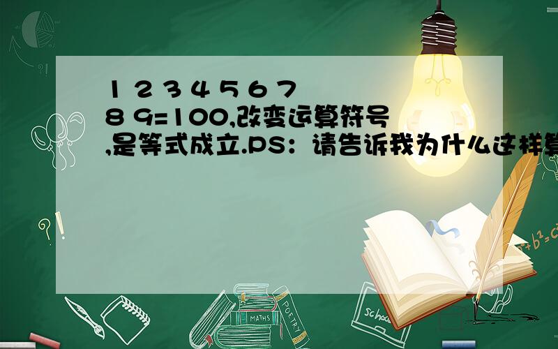 1 2 3 4 5 6 7 8 9=100,改变运算符号,是等式成立.PS：请告诉我为什么这样算,有没有规律或公式,不要粘贴一大堆的答案,谢谢.