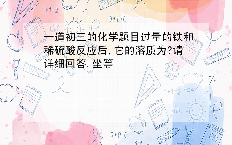 一道初三的化学题目过量的铁和稀硫酸反应后,它的溶质为?请详细回答,坐等