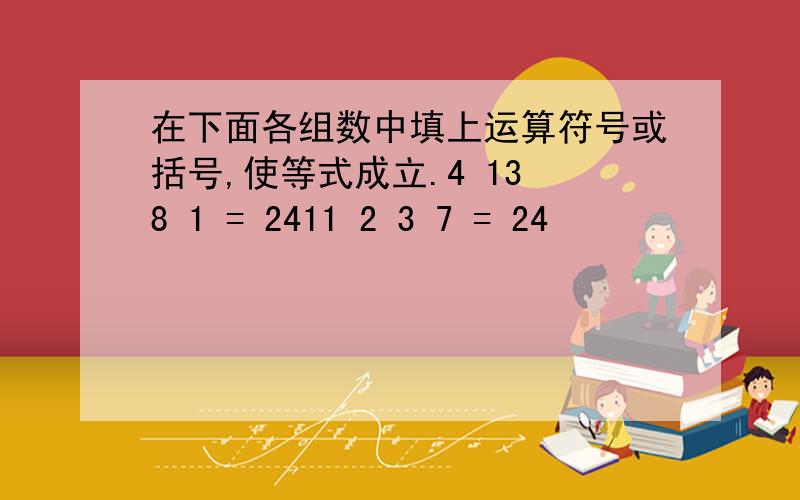 在下面各组数中填上运算符号或括号,使等式成立.4 13 8 1 = 2411 2 3 7 = 24